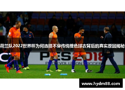 荷兰队2022世界杯为何选择不穿传统橙色球衣背后的真实原因揭秘