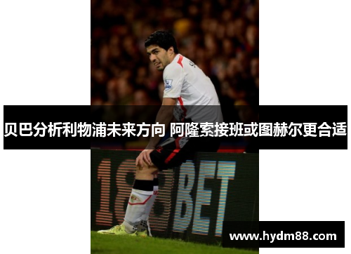 贝巴分析利物浦未来方向 阿隆索接班或图赫尔更合适 贝巴分析利物浦未来方向 阿隆索接班或图赫尔更合适